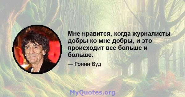 Мне нравится, когда журналисты добры ко мне добры, и это происходит все больше и больше.