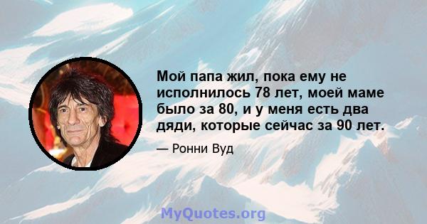 Мой папа жил, пока ему не исполнилось 78 лет, моей маме было за 80, и у меня есть два дяди, которые сейчас за 90 лет.