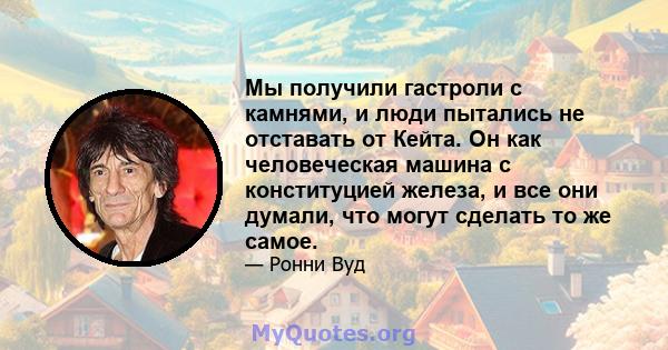 Мы получили гастроли с камнями, и люди пытались не отставать от Кейта. Он как человеческая машина с конституцией железа, и все они думали, что могут сделать то же самое.