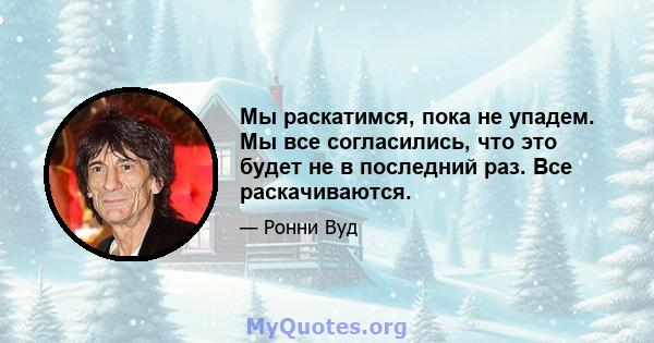 Мы раскатимся, пока не упадем. Мы все согласились, что это будет не в последний раз. Все раскачиваются.