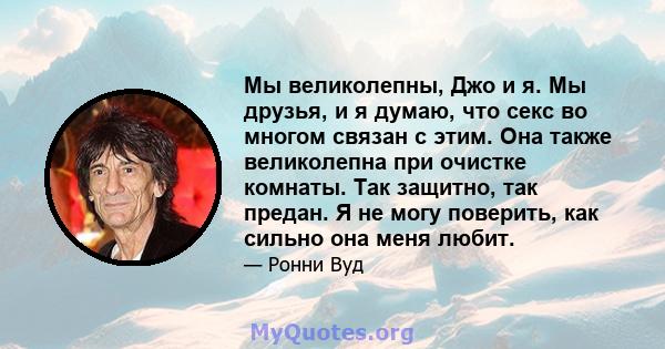 Мы великолепны, Джо и я. Мы друзья, и я думаю, что секс во многом связан с этим. Она также великолепна при очистке комнаты. Так защитно, так предан. Я не могу поверить, как сильно она меня любит.