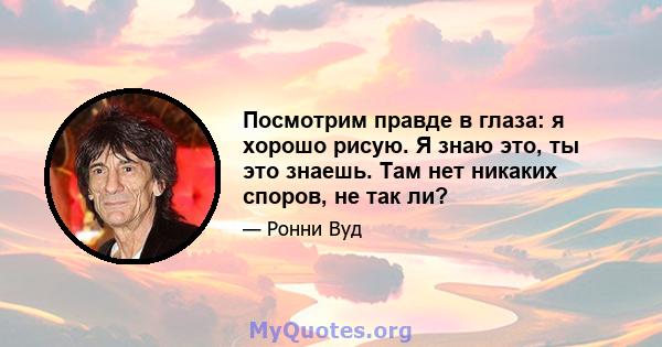 Посмотрим правде в глаза: я хорошо рисую. Я знаю это, ты это знаешь. Там нет никаких споров, не так ли?