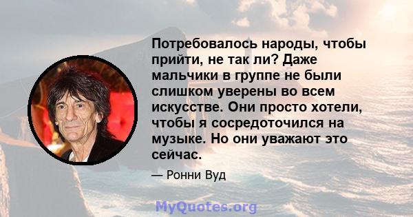 Потребовалось народы, чтобы прийти, не так ли? Даже мальчики в группе не были слишком уверены во всем искусстве. Они просто хотели, чтобы я сосредоточился на музыке. Но они уважают это сейчас.