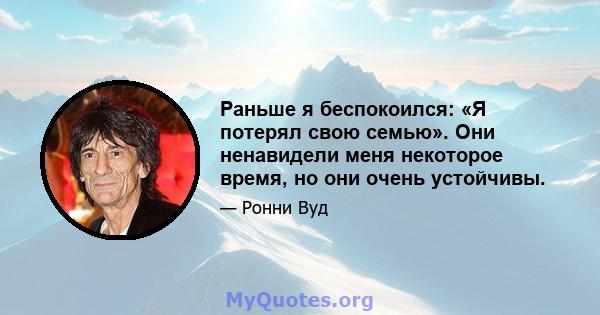 Раньше я беспокоился: «Я потерял свою семью». Они ненавидели меня некоторое время, но они очень устойчивы.