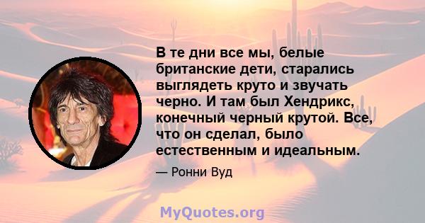 В те дни все мы, белые британские дети, старались выглядеть круто и звучать черно. И там был Хендрикс, конечный черный крутой. Все, что он сделал, было естественным и идеальным.