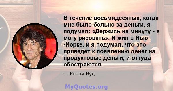 В течение восьмидесятых, когда мне было больно за деньги, я подумал: «Держись на минуту - я могу рисовать». Я жил в Нью -Йорке, и я подумал, что это приведет к появлению денег на продуктовые деньги, и оттуда обостряются.