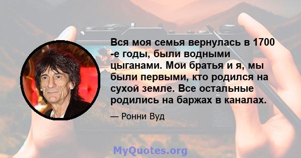 Вся моя семья вернулась в 1700 -е годы, были водными цыганами. Мои братья и я, мы были первыми, кто родился на сухой земле. Все остальные родились на баржах в каналах.