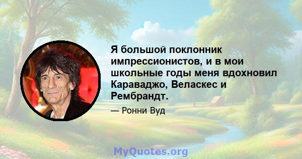 Я большой поклонник импрессионистов, и в мои школьные годы меня вдохновил Караваджо, Веласкес и Рембрандт.