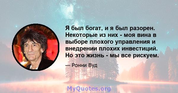 Я был богат, и я был разорен. Некоторые из них - моя вина в выборе плохого управления и внедрении плохих инвестиций. Но это жизнь - мы все рискуем.