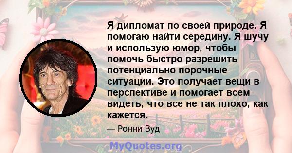 Я дипломат по своей природе. Я помогаю найти середину. Я шучу и использую юмор, чтобы помочь быстро разрешить потенциально порочные ситуации. Это получает вещи в перспективе и помогает всем видеть, что все не так плохо, 