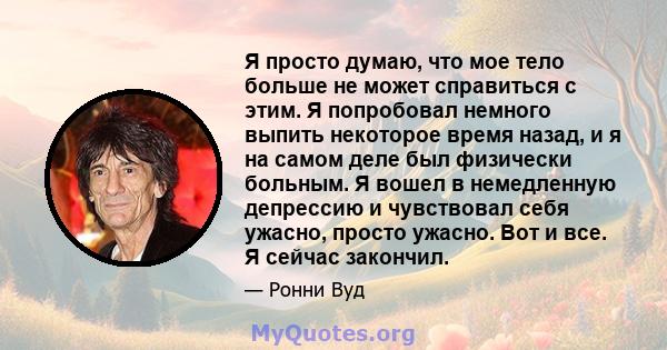 Я просто думаю, что мое тело больше не может справиться с этим. Я попробовал немного выпить некоторое время назад, и я на самом деле был физически больным. Я вошел в немедленную депрессию и чувствовал себя ужасно,