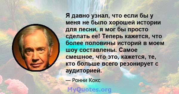 Я давно узнал, что если бы у меня не было хорошей истории для песни, я мог бы просто сделать ее! Теперь кажется, что более половины историй в моем шоу составлены. Самое смешное, что это, кажется, те, кто больше всего