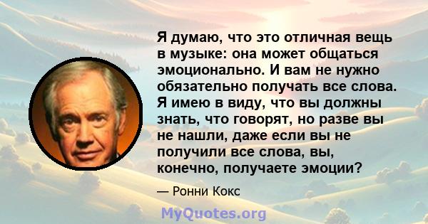 Я думаю, что это отличная вещь в музыке: она может общаться эмоционально. И вам не нужно обязательно получать все слова. Я имею в виду, что вы должны знать, что говорят, но разве вы не нашли, даже если вы не получили