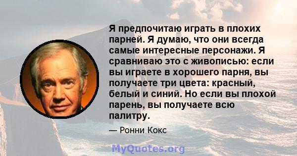 Я предпочитаю играть в плохих парней. Я думаю, что они всегда самые интересные персонажи. Я сравниваю это с живописью: если вы играете в хорошего парня, вы получаете три цвета: красный, белый и синий. Но если вы плохой