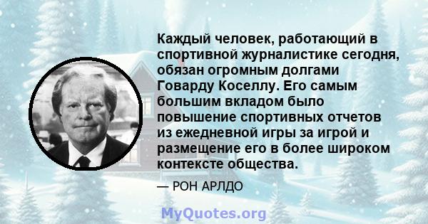 Каждый человек, работающий в спортивной журналистике сегодня, обязан огромным долгами Говарду Коселлу. Его самым большим вкладом было повышение спортивных отчетов из ежедневной игры за игрой и размещение его в более