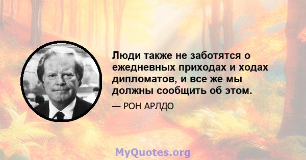 Люди также не заботятся о ежедневных приходах и ходах дипломатов, и все же мы должны сообщить об этом.