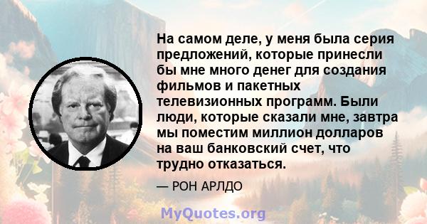 На самом деле, у меня была серия предложений, которые принесли бы мне много денег для создания фильмов и пакетных телевизионных программ. Были люди, которые сказали мне, завтра мы поместим миллион долларов на ваш