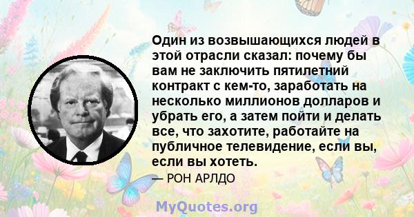 Один из возвышающихся людей в этой отрасли сказал: почему бы вам не заключить пятилетний контракт с кем-то, заработать на несколько миллионов долларов и убрать его, а затем пойти и делать все, что захотите, работайте на 