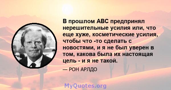 В прошлом ABC предпринял нерешительные усилия или, что еще хуже, косметические усилия, чтобы что -то сделать с новостями, и я не был уверен в том, какова была их настоящая цель - и я не такой.