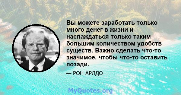 Вы можете заработать только много денег в жизни и наслаждаться только таким большим количеством удобств существ. Важно сделать что-то значимое, чтобы что-то оставить позади.