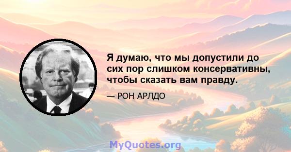 Я думаю, что мы допустили до сих пор слишком консервативны, чтобы сказать вам правду.