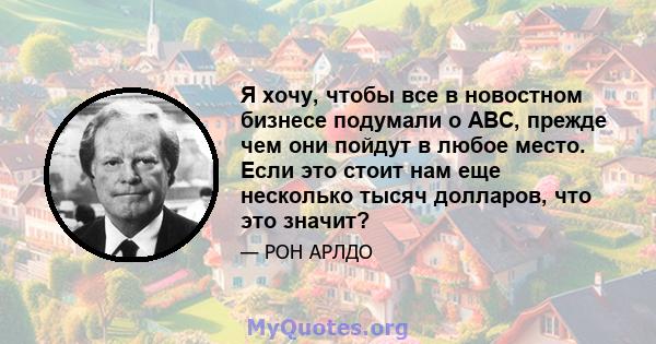 Я хочу, чтобы все в новостном бизнесе подумали о ABC, прежде чем они пойдут в любое место. Если это стоит нам еще несколько тысяч долларов, что это значит?