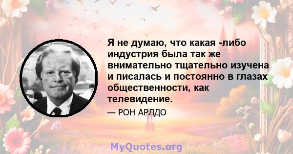 Я не думаю, что какая -либо индустрия была так же внимательно тщательно изучена и писалась и постоянно в глазах общественности, как телевидение.