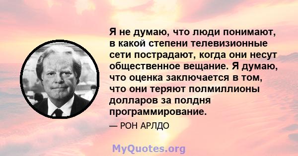 Я не думаю, что люди понимают, в какой степени телевизионные сети пострадают, когда они несут общественное вещание. Я думаю, что оценка заключается в том, что они теряют полмиллионы долларов за полдня программирование.