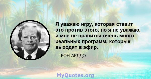 Я уважаю игру, которая ставит это против этого, но я не уважаю, и мне не нравится очень много реальных программ, которые выходят в эфир.