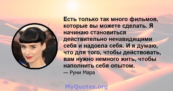 Есть только так много фильмов, которые вы можете сделать. Я начинаю становиться действительно ненавидящими себя и надоела себя. И я думаю, что для того, чтобы действовать, вам нужно немного жить, чтобы наполнить себя