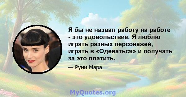 Я бы не назвал работу на работе - это удовольствие. Я люблю играть разных персонажей, играть в «Одеваться» и получать за это платить.