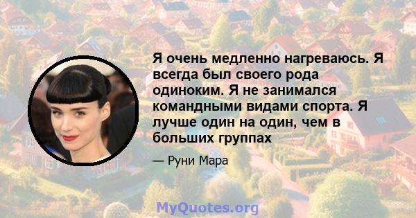 Я очень медленно нагреваюсь. Я всегда был своего рода одиноким. Я не занимался командными видами спорта. Я лучше один на один, чем в больших группах