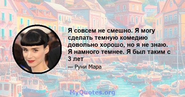 Я совсем не смешно. Я могу сделать темную комедию довольно хорошо, но я не знаю. Я намного темнее. Я был таким с 3 лет