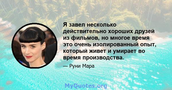 Я завел несколько действительно хороших друзей из фильмов, но многое время это очень изолированный опыт, который живет и умирает во время производства.