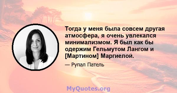 Тогда у меня была совсем другая атмосфера, я очень увлекался минимализмом. Я был как бы одержим Гельмутом Лангом и [Мартином] Маргиелой.