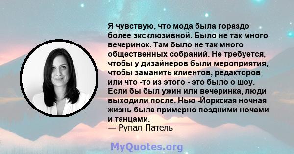 Я чувствую, что мода была гораздо более эксклюзивной. Было не так много вечеринок. Там было не так много общественных собраний. Не требуется, чтобы у дизайнеров были мероприятия, чтобы заманить клиентов, редакторов или