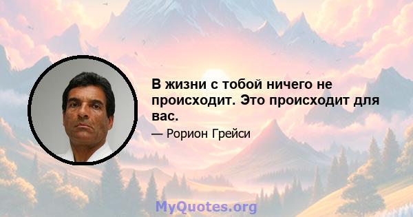 В жизни с тобой ничего не происходит. Это происходит для вас.