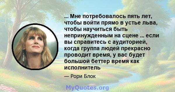 ... Мне потребовалось пять лет, чтобы войти прямо в устье льва, чтобы научиться быть непринужденным на сцене ... если вы справитесь с аудиторией, когда группа людей прекрасно проводит время, у вас будет большой беттер