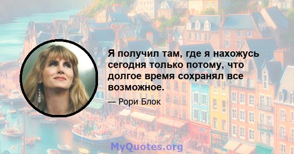 Я получил там, где я нахожусь сегодня только потому, что долгое время сохранял все возможное.