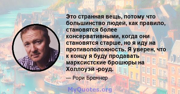 Это странная вещь, потому что большинство людей, как правило, становятся более консервативными, когда они становятся старше, но я иду на противоположность. Я уверен, что к концу я буду продавать марксистские брошюры на