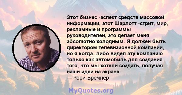 Этот бизнес -аспект средств массовой информации, этот Шарлотт -стрит, мир, рекламные и программы руководителей, это делает меня абсолютно холодным. Я должен быть директором телевизионной компании, но я когда -либо видел 