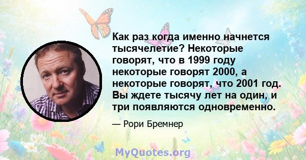 Как раз когда именно начнется тысячелетие? Некоторые говорят, что в 1999 году некоторые говорят 2000, а некоторые говорят, что 2001 год. Вы ждете тысячу лет на один, и три появляются одновременно.