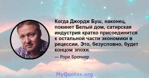 Когда Джордж Буш, наконец, покинет Белый дом, сатирская индустрия кратко присоединится к остальной части экономики в рецессии. Это, безусловно, будет концом эпохи.