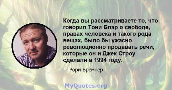 Когда вы рассматриваете то, что говорил Тони Блэр о свободе, правах человека и такого рода вещах, было бы ужасно революционно продавать речи, которые он и Джек Строу сделали в 1994 году.