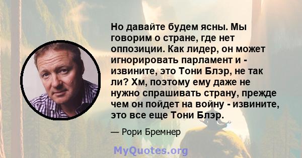 Но давайте будем ясны. Мы говорим о стране, где нет оппозиции. Как лидер, он может игнорировать парламент и - извините, это Тони Блэр, не так ли? Хм, поэтому ему даже не нужно спрашивать страну, прежде чем он пойдет на