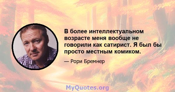 В более интеллектуальном возрасте меня вообще не говорили как сатирист. Я был бы просто местным комиком.