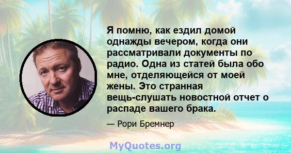 Я помню, как ездил домой однажды вечером, когда они рассматривали документы по радио. Одна из статей была обо мне, отделяющейся от моей жены. Это странная вещь-слушать новостной отчет о распаде вашего брака.