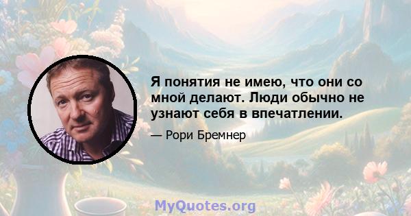 Я понятия не имею, что они со мной делают. Люди обычно не узнают себя в впечатлении.