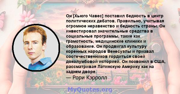 Он [Хьюго Чавес] поставил бедность в центр политических дебатов. Правильно, учитывая огромное неравенство и бедность страны. Он инвестировал значительные средства в социальные программы, такие как грамотность,