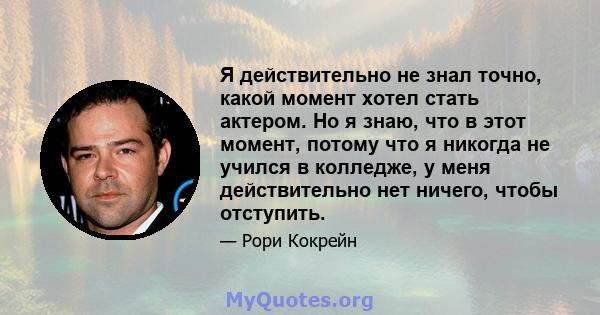 Я действительно не знал точно, какой момент хотел стать актером. Но я знаю, что в этот момент, потому что я никогда не учился в колледже, у меня действительно нет ничего, чтобы отступить.